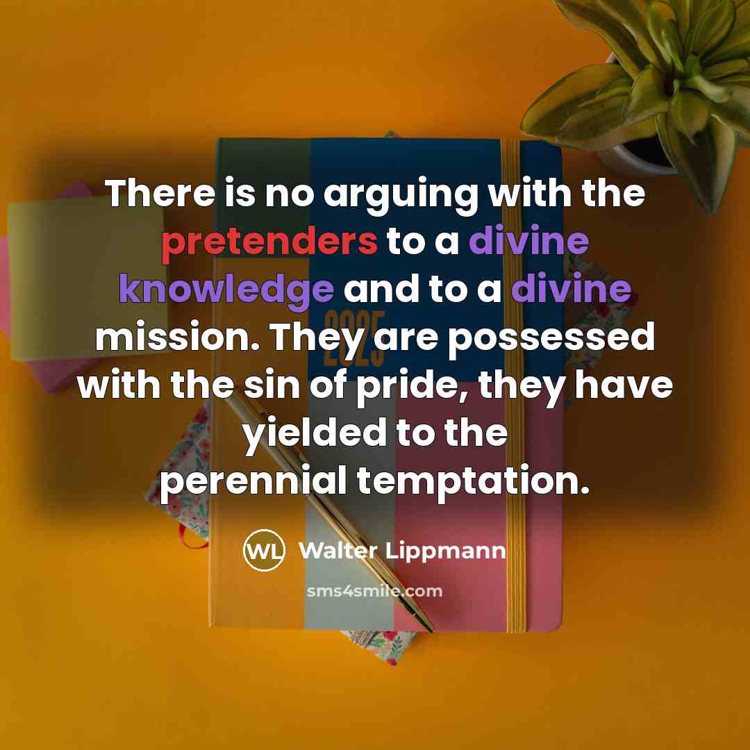 “There is no arguing with the pretenders to a divine knowledge and to a divine mission. They are possessed with the sin of pride, they have yielded to the perennial temptation.” quote by Walter Lippmann
