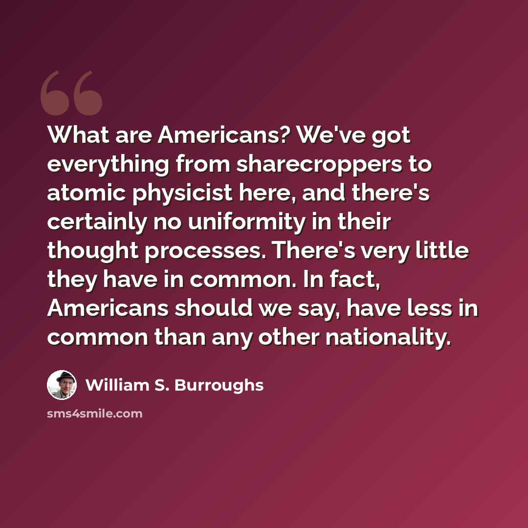 “What are Americans? We've got everything from sharecroppers to atomic physicist here, and there's certainly no uniformity in their thought processes. There's very little they have in common. In fact, Americans should we say, have less in common than any other nationality.” quote by William S. Burroughs