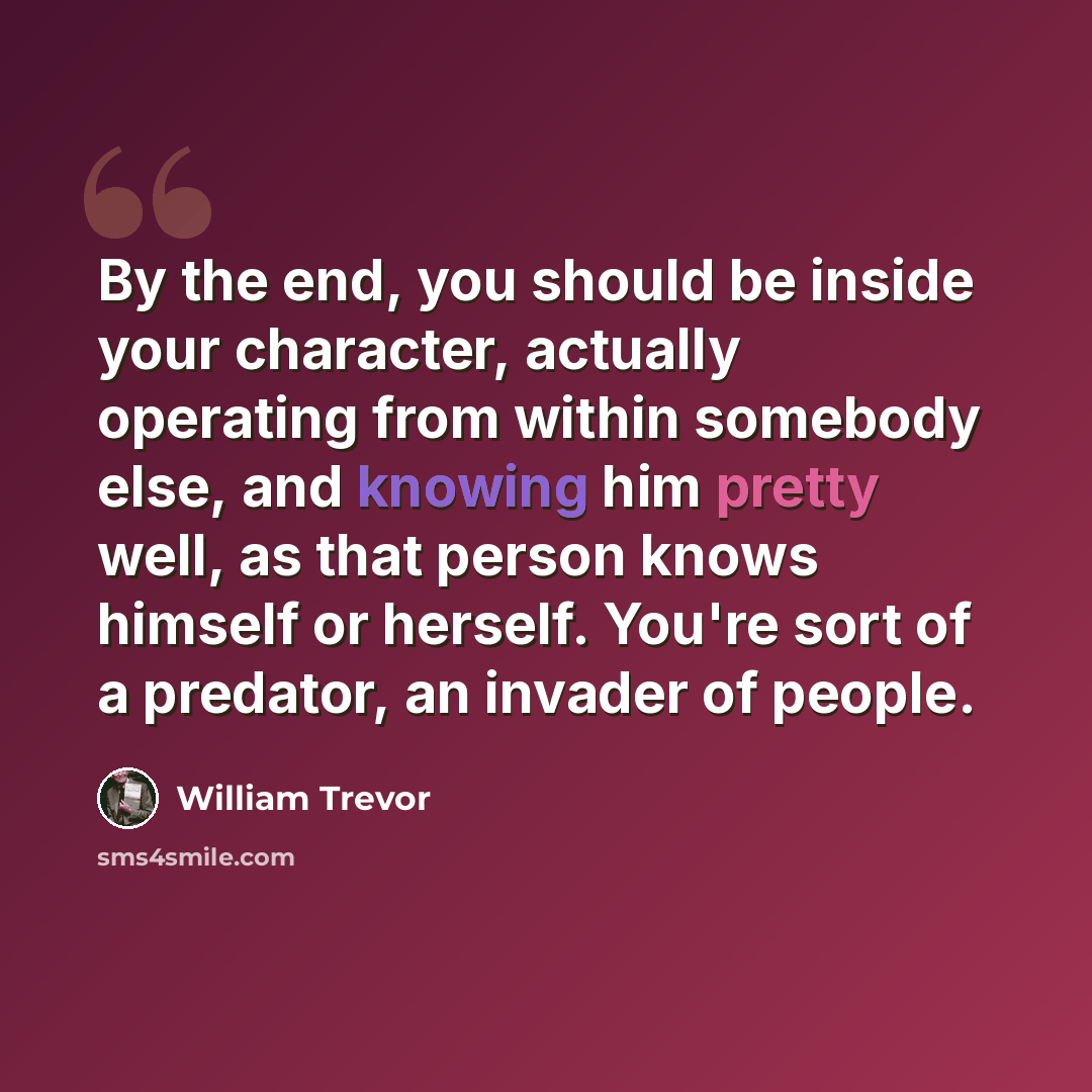 “By the end, you should be inside your character, actually operating from within somebody else, and knowing him pretty well, as that person knows himself or herself. You're sort of a predator, an invader of people.” quote by William Trevor