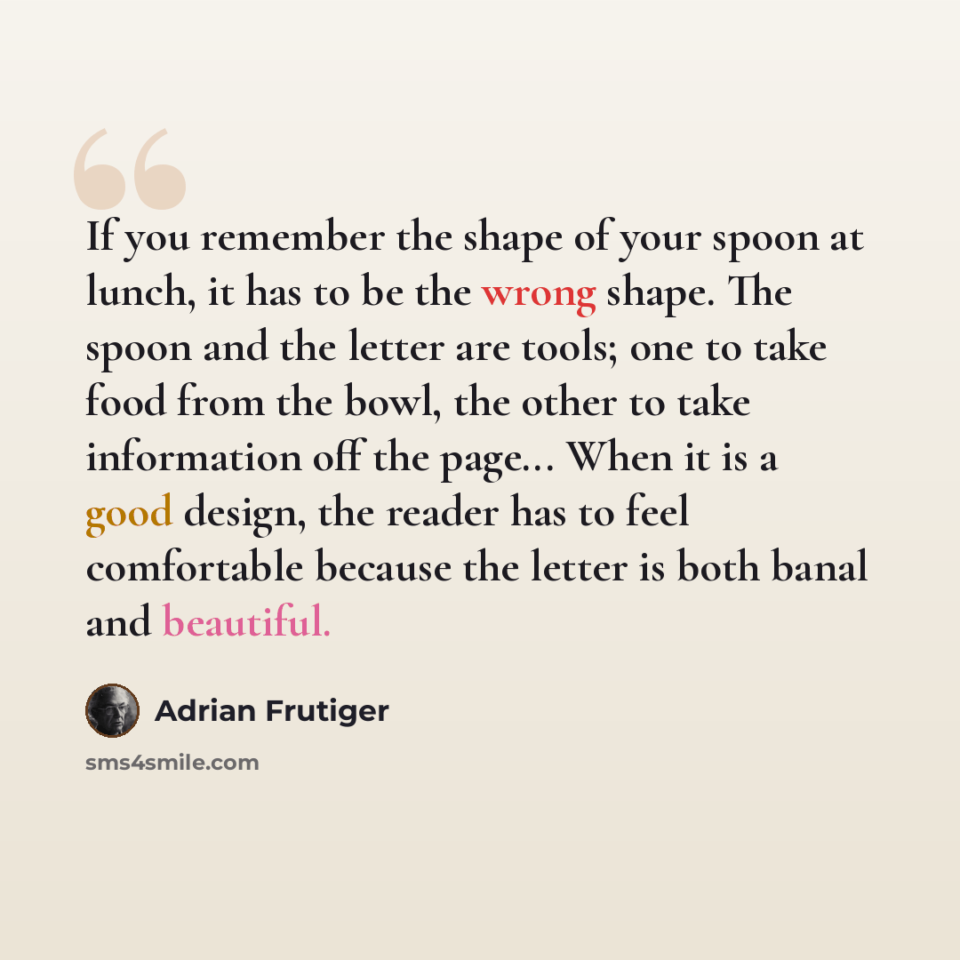 “If you remember the shape of your spoon at lunch, it has to be the wrong shape. The spoon and the letter are tools; one to take food from the bowl, the other to take information off the page... When it is a good design, the reader has to feel comfortable because the letter is both banal and…” quote by Adrian Frutiger