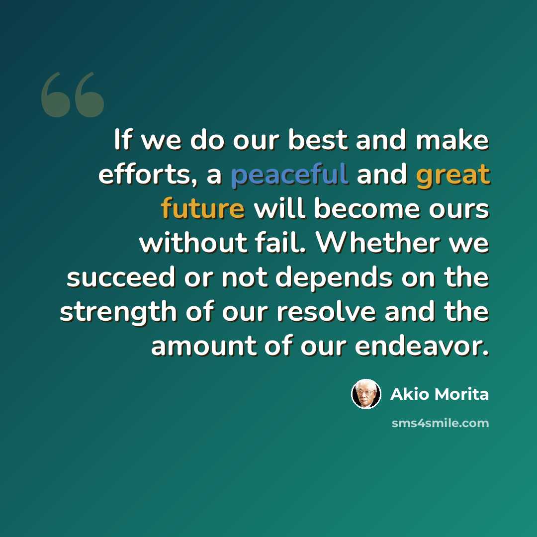 “If we do our best and make efforts, a peaceful and great future will become ours without fail. Whether we succeed or not depends on the strength of our resolve and the amount of our endeavor.” quote by Akio Morita