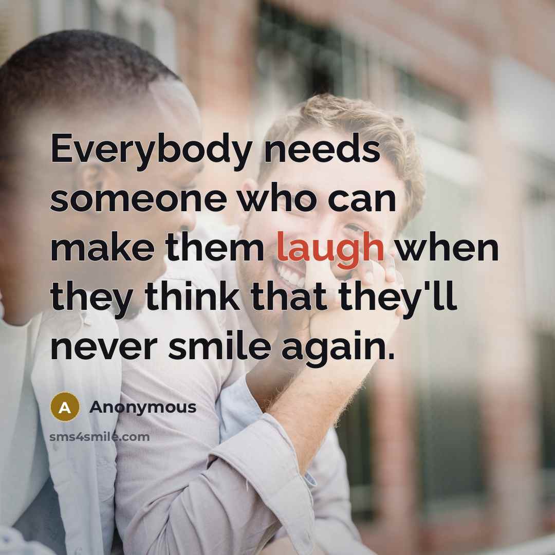 “Everybody needs someone who can make them laugh when they think that they'll never smile again.” quote by Anonymous