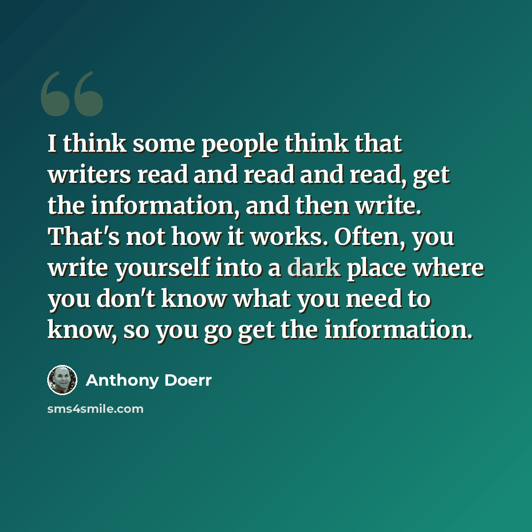“I think some people think that writers read and read and read, get the information, and then write. That's not how it works. Often, you write yourself into a dark place where you don't know what you need to know, so you go get the information.” quote by Anthony Doerr