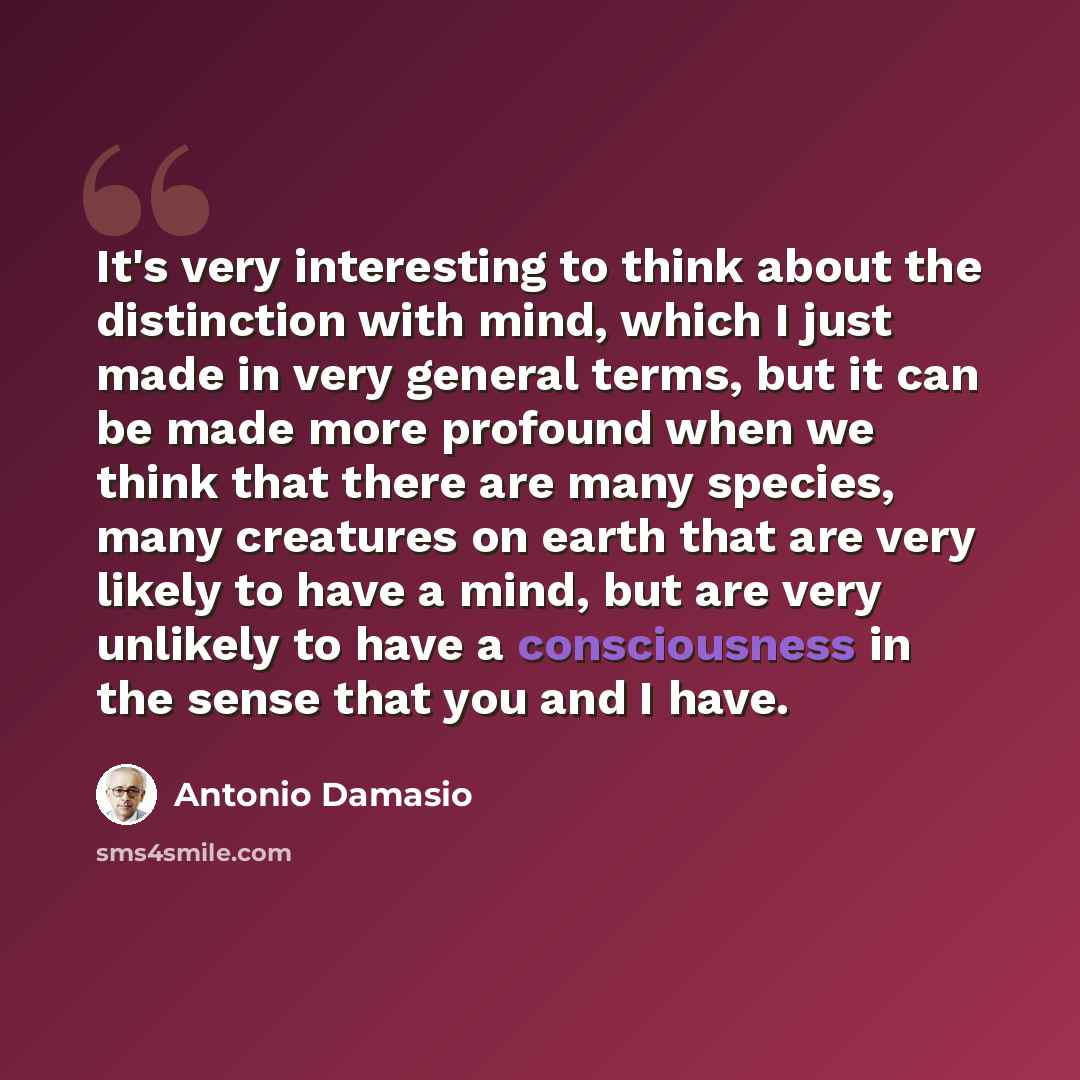 “It's very interesting to think about the distinction with mind, which I just made in very general terms, but it can be made more profound when we think that there are many species, many creatures on earth that are very likely to have a mind, but are very unlikely to have a consciousness in the…” quote by Antonio Damasio