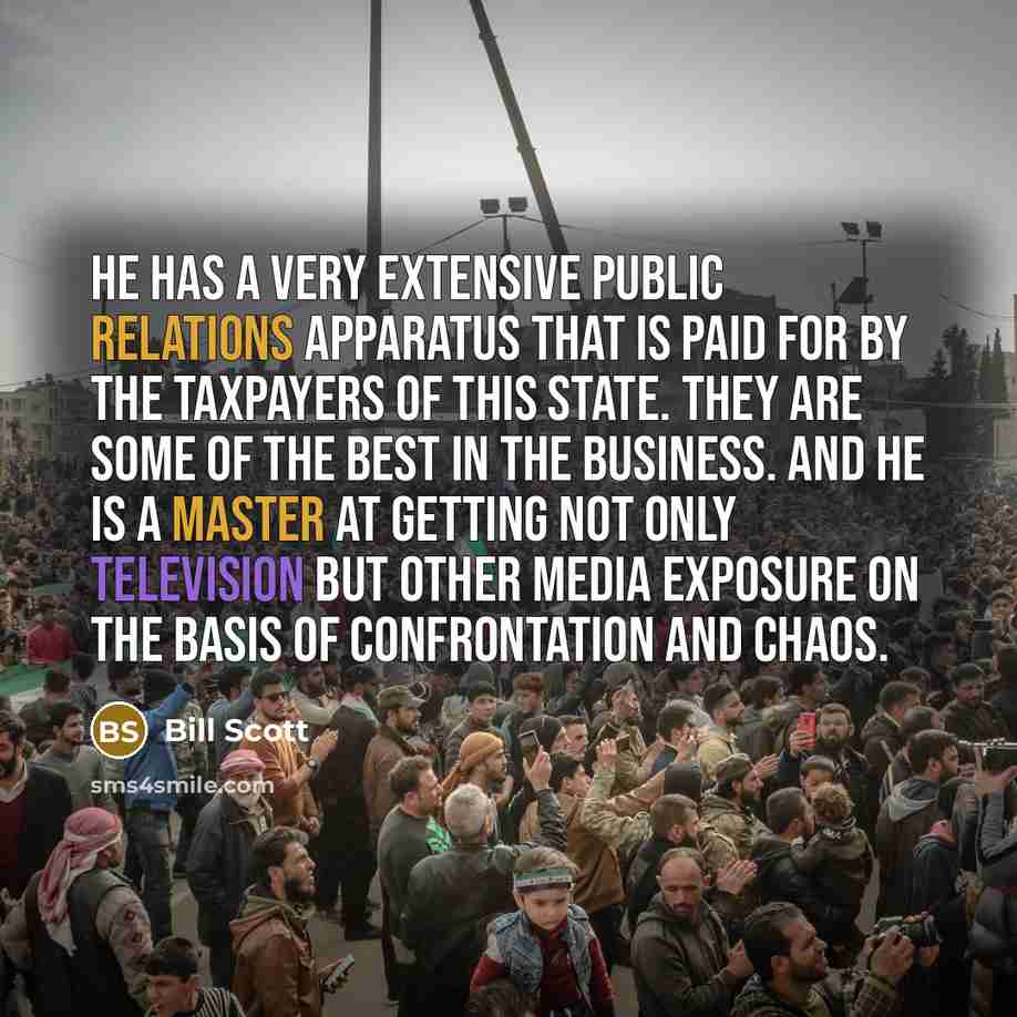 “He has a very extensive public relations apparatus that is paid for by the taxpayers of this state. They are some of the best in the business. and he is a master at getting not only television but other media exposure on the basis of confrontation and chaos.” quote by Bill Scott