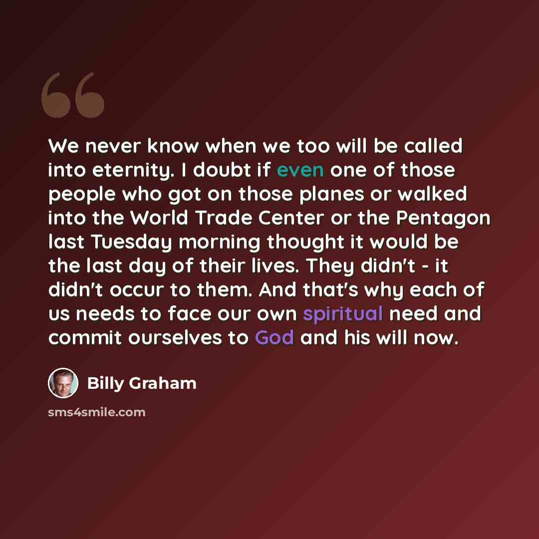 “We never know when we too will be called into eternity. I doubt if even one of those people who got on those planes or walked into the World Trade Center or the Pentagon last Tuesday morning thought it would be the last day of their lives. They didn't - it didn't occur to them. And that's why each…” quote by Billy Graham