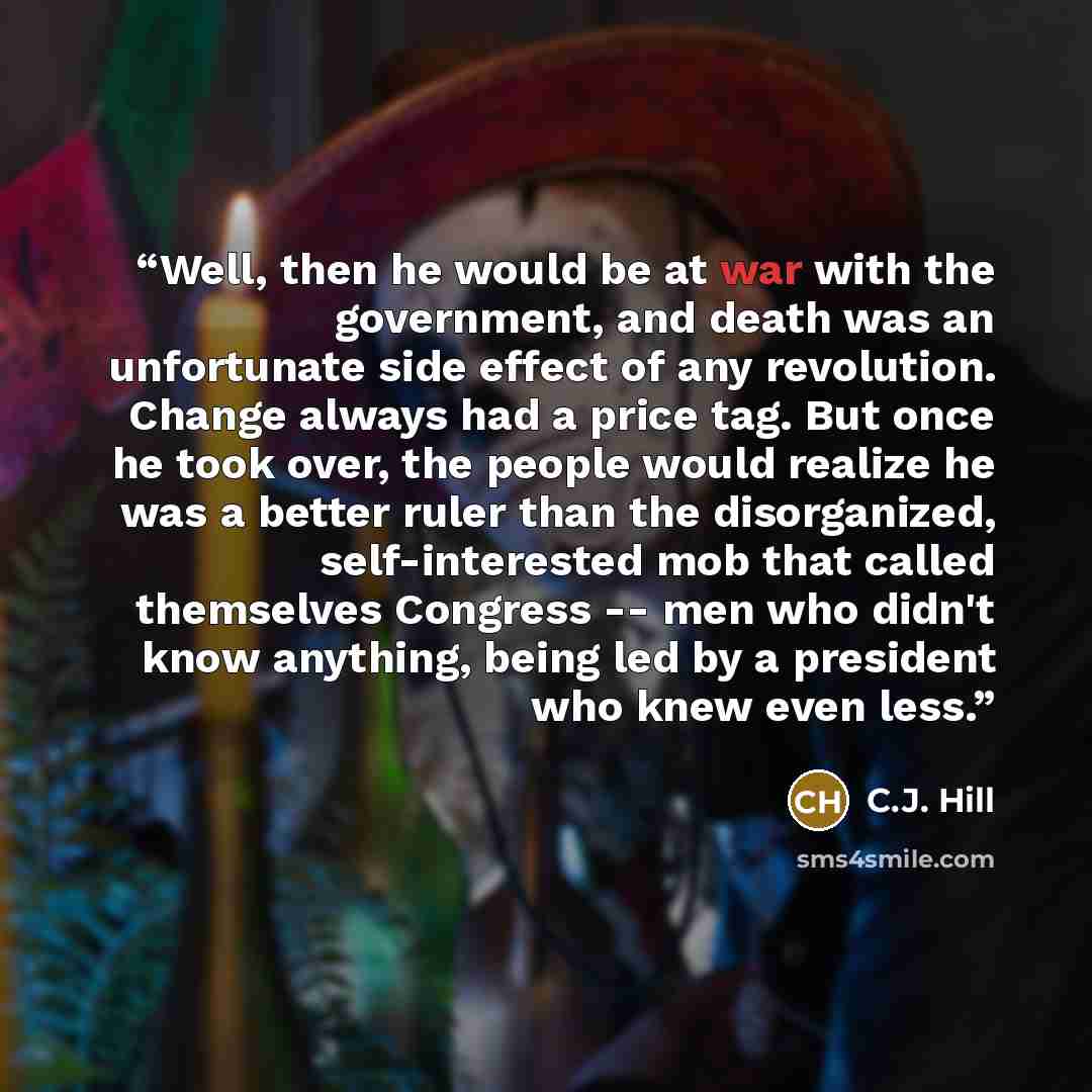 “Well, then he would be at war with the government, and death was an unfortunate side effect of any revolution. Change always had a price tag. But once he took over, the people would realize he was a better ruler than the disorganized, self-interested mob that called themselves Congress -- men who…” quote by C.J. Hill