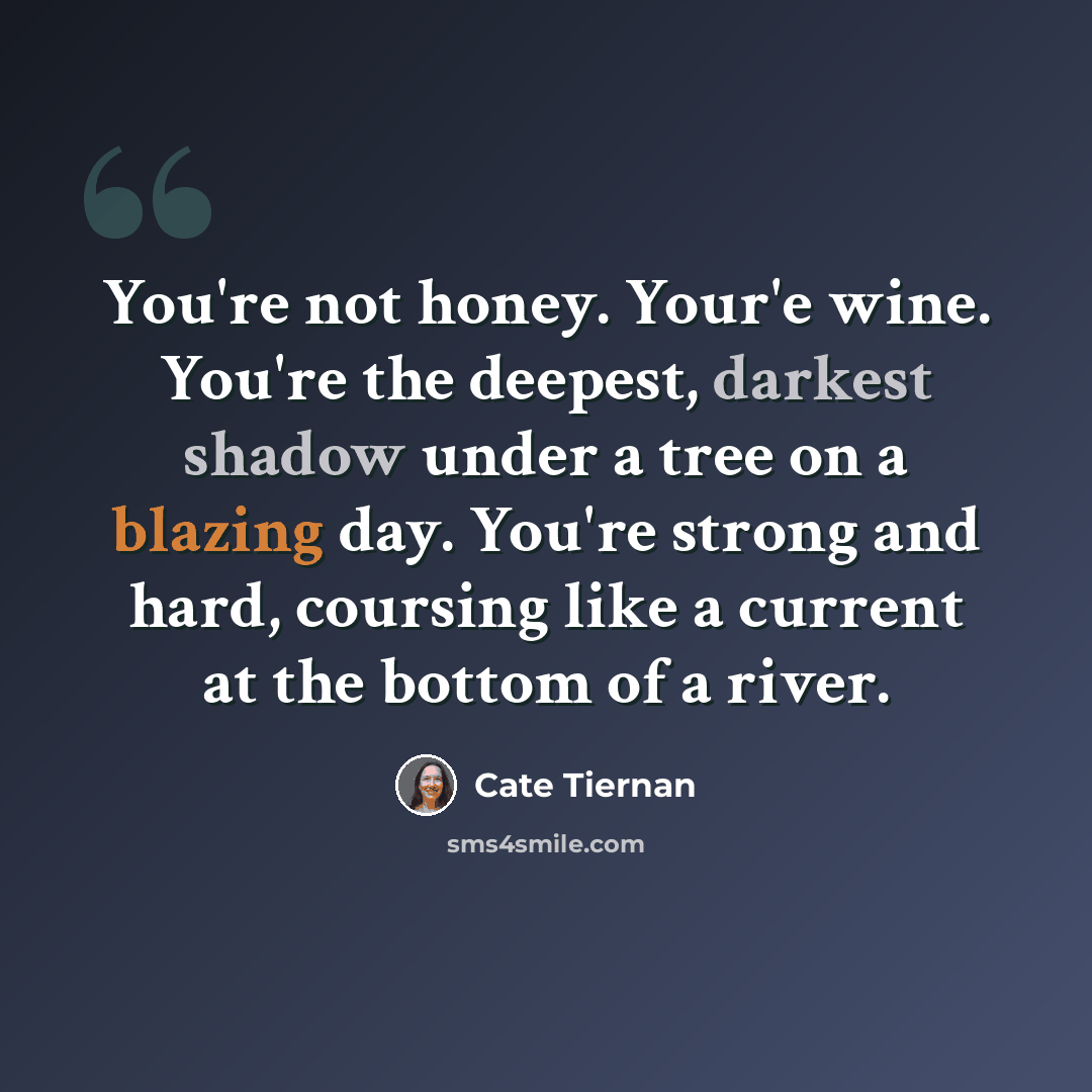 “You're not honey. Your'e wine. You're the deepest, darkest shadow under a tree on a blazing day. You're strong and hard, coursing like a current at the bottom of a river.” quote by Cate Tiernan