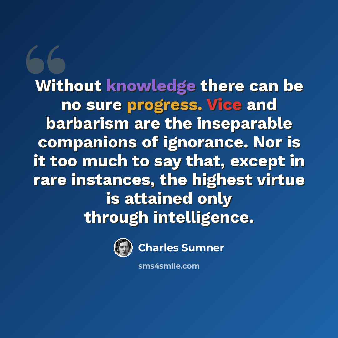 “Without knowledge there can be no sure progress. Vice and barbarism are the inseparable companions of ignorance. Nor is it too much to say that, except in rare instances, the highest virtue is attained only through intelligence.” quote by Charles Sumner