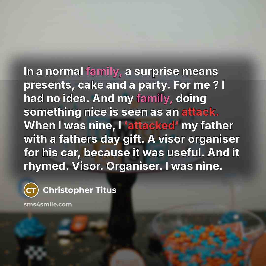 “In a normal family, a surprise means presents, cake and a party. For me ? I had no idea. And my family, doing something nice is seen as an attack. When I was nine, I 'attacked' my father with a fathers day gift. A visor organiser for his car, because it was useful. And it rhymed. Visor. Organiser…” quote by Christopher Titus