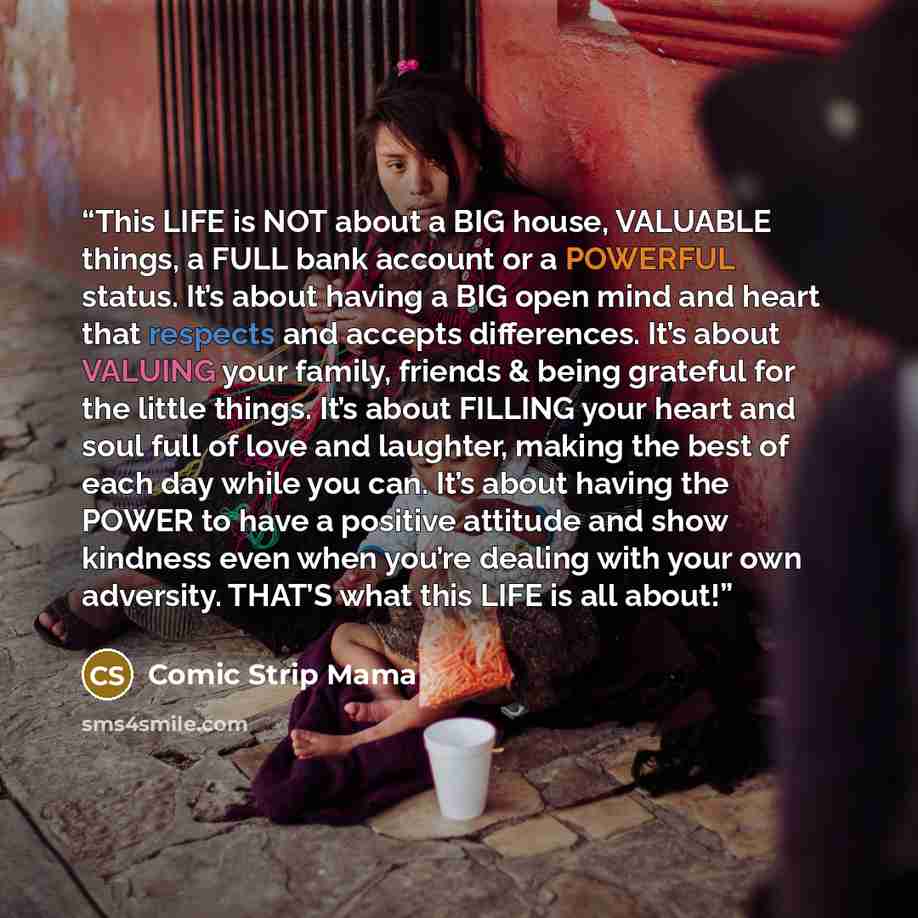 “This LIFE is NOT about a BIG house, VALUABLE things, a FULL bank account or a POWERFUL status. It’s about having a BIG open mind and heart that respects and accepts differences. It’s about VALUING your family, friends & being grateful for the little things. It’s about FILLING your heart and soul…” quote by Comic Strip Mama
