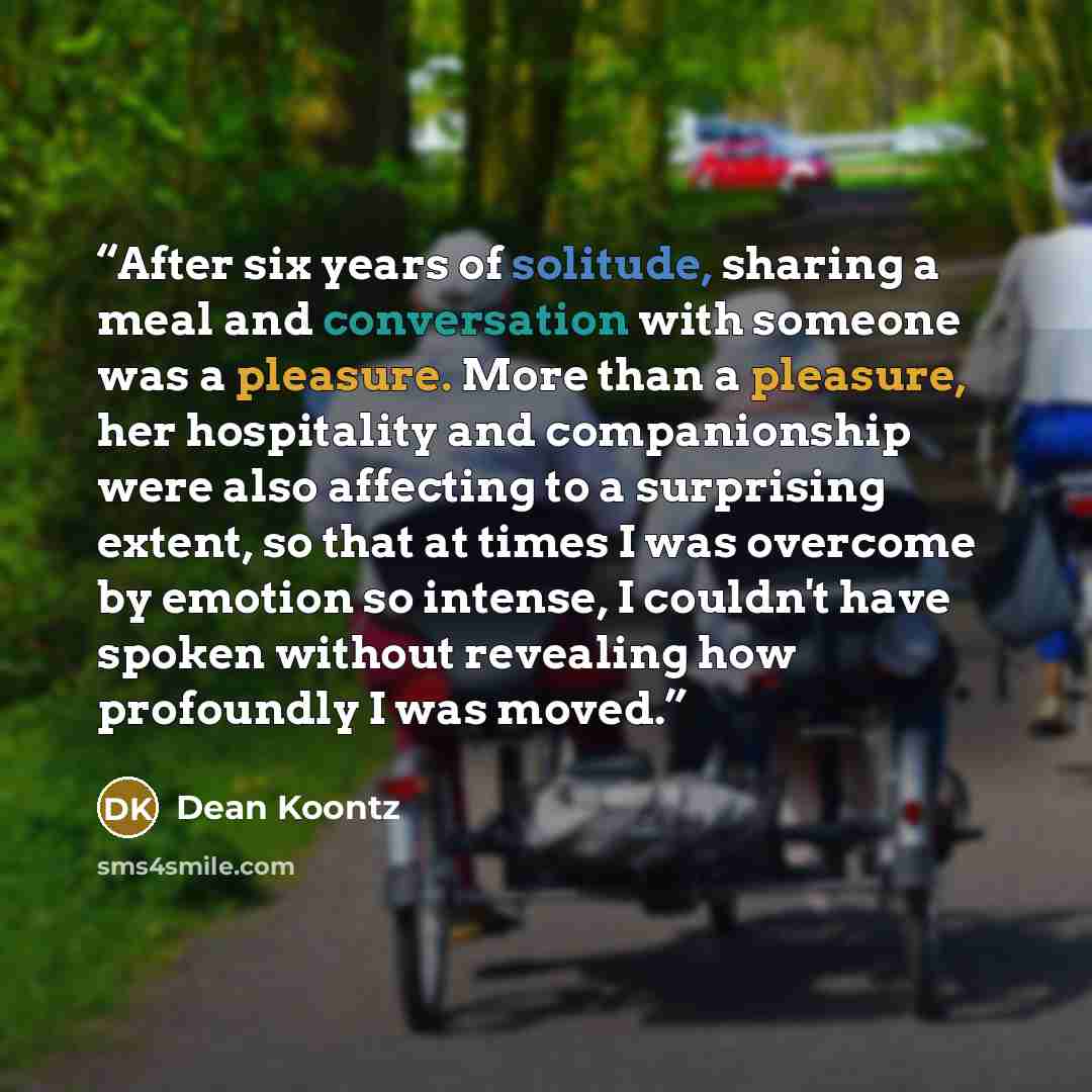 “After six years of solitude, sharing a meal and conversation with someone was a pleasure. More than a pleasure, her hospitality and companionship were also affecting to a surprising extent, so that at times I was overcome by emotion so intense, I couldn't have spoken without revealing how…” quote by Dean Koontz