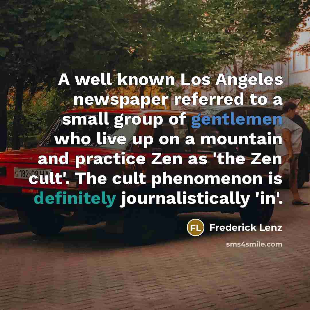 “A well known Los Angeles newspaper referred to a small group of gentlemen who live up on a mountain and practice Zen as 'the Zen cult'. The cult phenomenon is definitely journalistically 'in'.” quote by Frederick Lenz