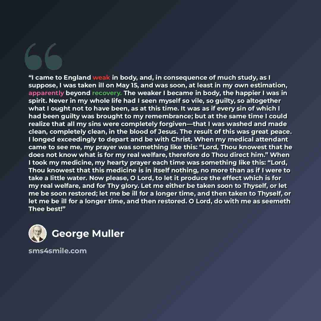 “I came to England weak in body, and, in consequence of much study, as I suppose, I was taken ill on May 15, and was soon, at least in my own estimation, apparently beyond recovery. The weaker I became in body, the happier I was in spirit. Never in my whole life had I seen myself so vile, so…” quote by George Müller