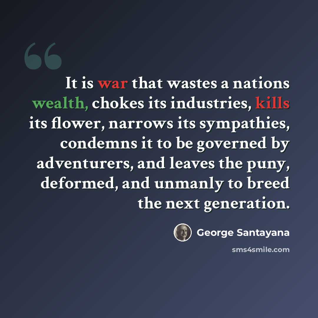 “It is war that wastes a nations wealth, chokes its industries, kills its flower, narrows its sympathies, condemns it to be governed by adventurers, and leaves the puny, deformed, and unmanly to breed the next generation.” quote by George Santayana