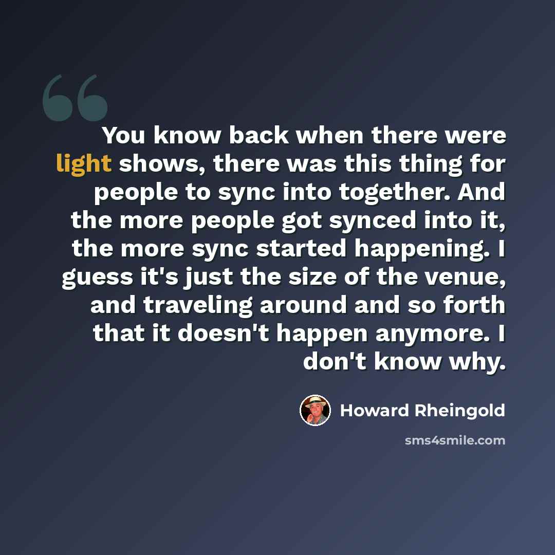 “You know back when there were light shows, there was this thing for people to sync into together. And the more people got synced into it, the more sync started happening. I guess it's just the size of the venue, and traveling around and so forth that it doesn't happen anymore. I don't know why.” quote by Howard Rheingold