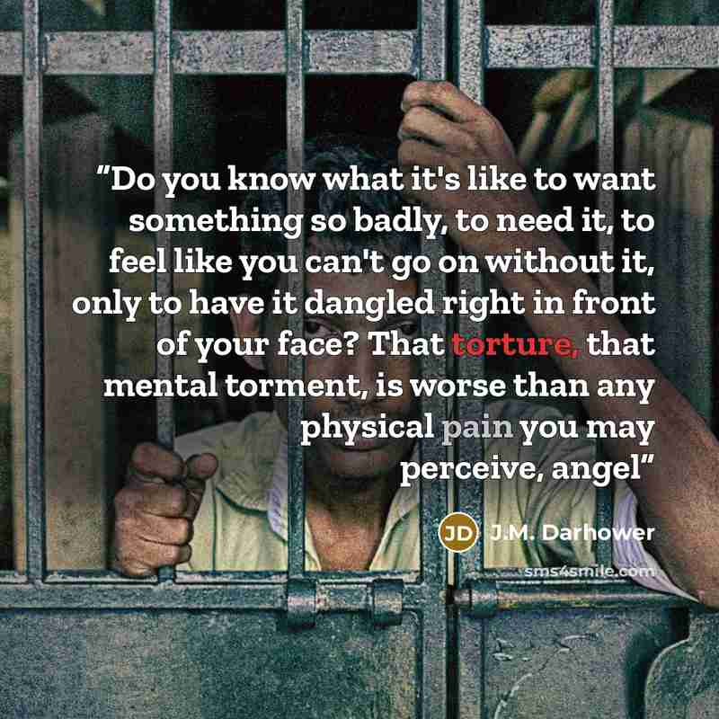“Do you know what it's like to want something so badly, to need it, to feel like you can't go on without it, only to have it dangled right in front of your face? That torture, that mental torment, is worse than any physical pain you may perceive, angel” quote by J.M. Darhower