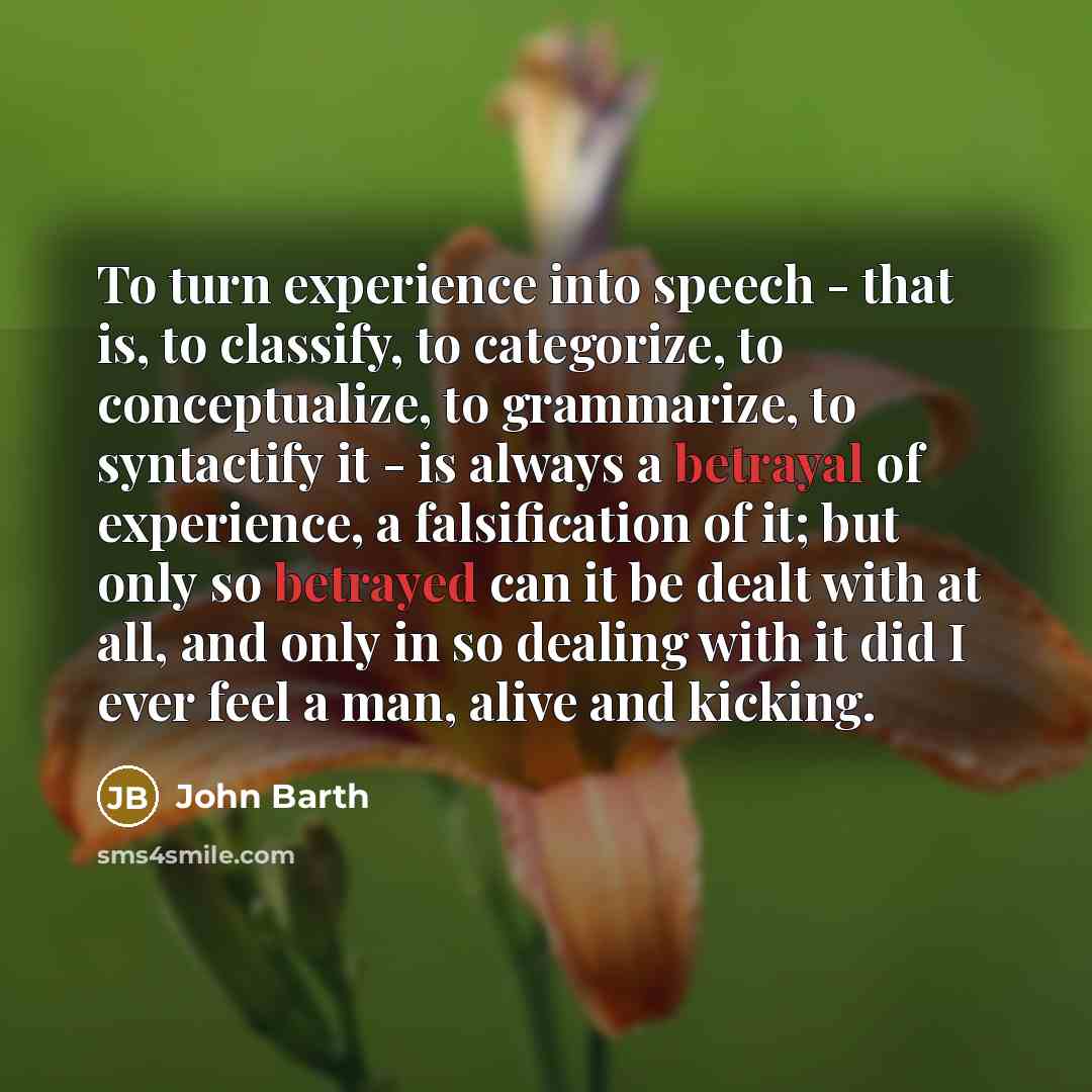 “To turn experience into speech - that is, to classify, to categorize, to conceptualize, to grammarize, to syntactify it - is always a betrayal of experience, a falsification of it; but only so betrayed can it be dealt with at all, and only in so dealing with it did I ever feel a man, alive and…” quote by John Barth