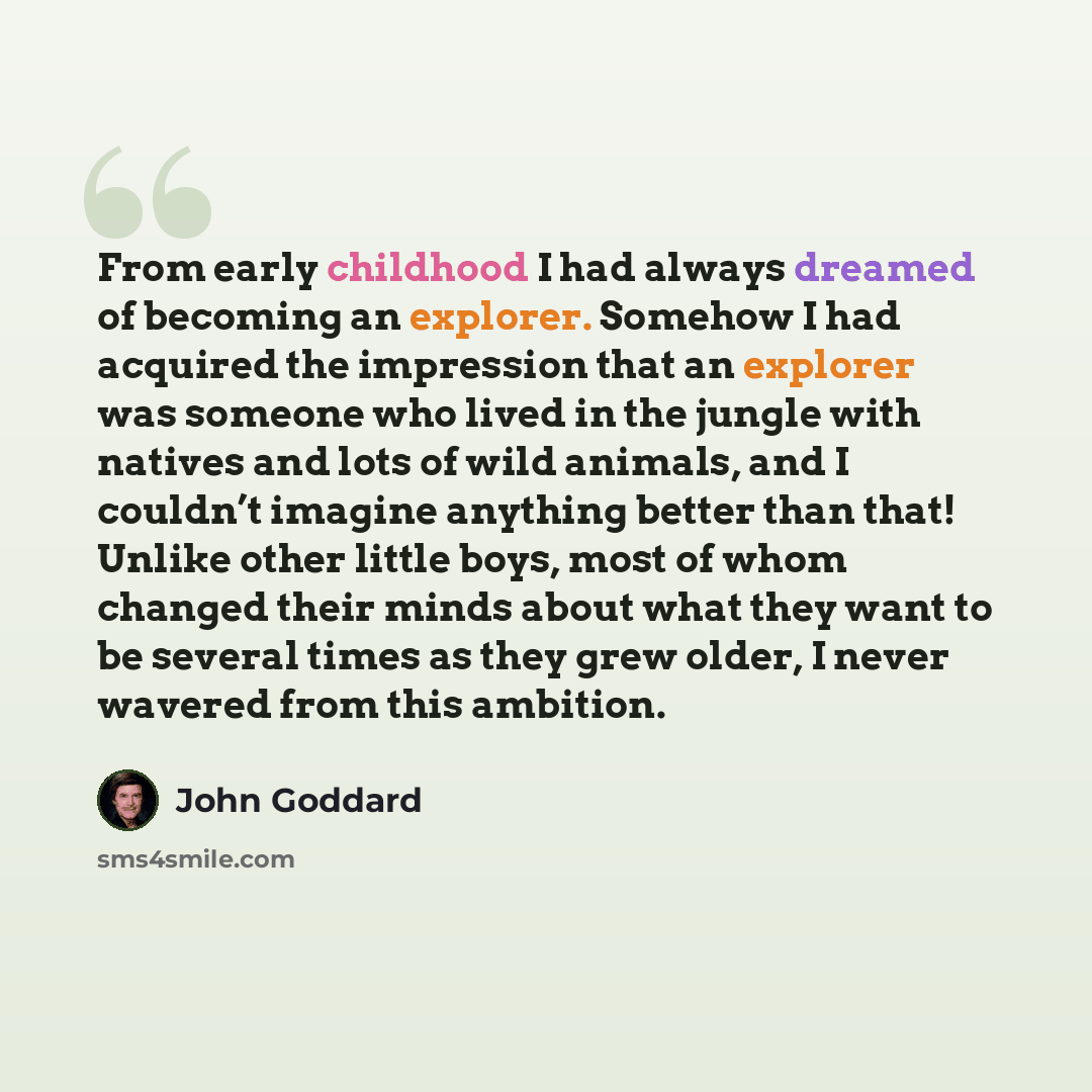 “From early childhood I had always dreamed of becoming an explorer. Somehow I had acquired the impression that an explorer was someone who lived in the jungle with natives and lots of wild animals, and I couldn’t imagine anything better than that! Unlike other little boys, most of whom changed…” quote by John Goddard