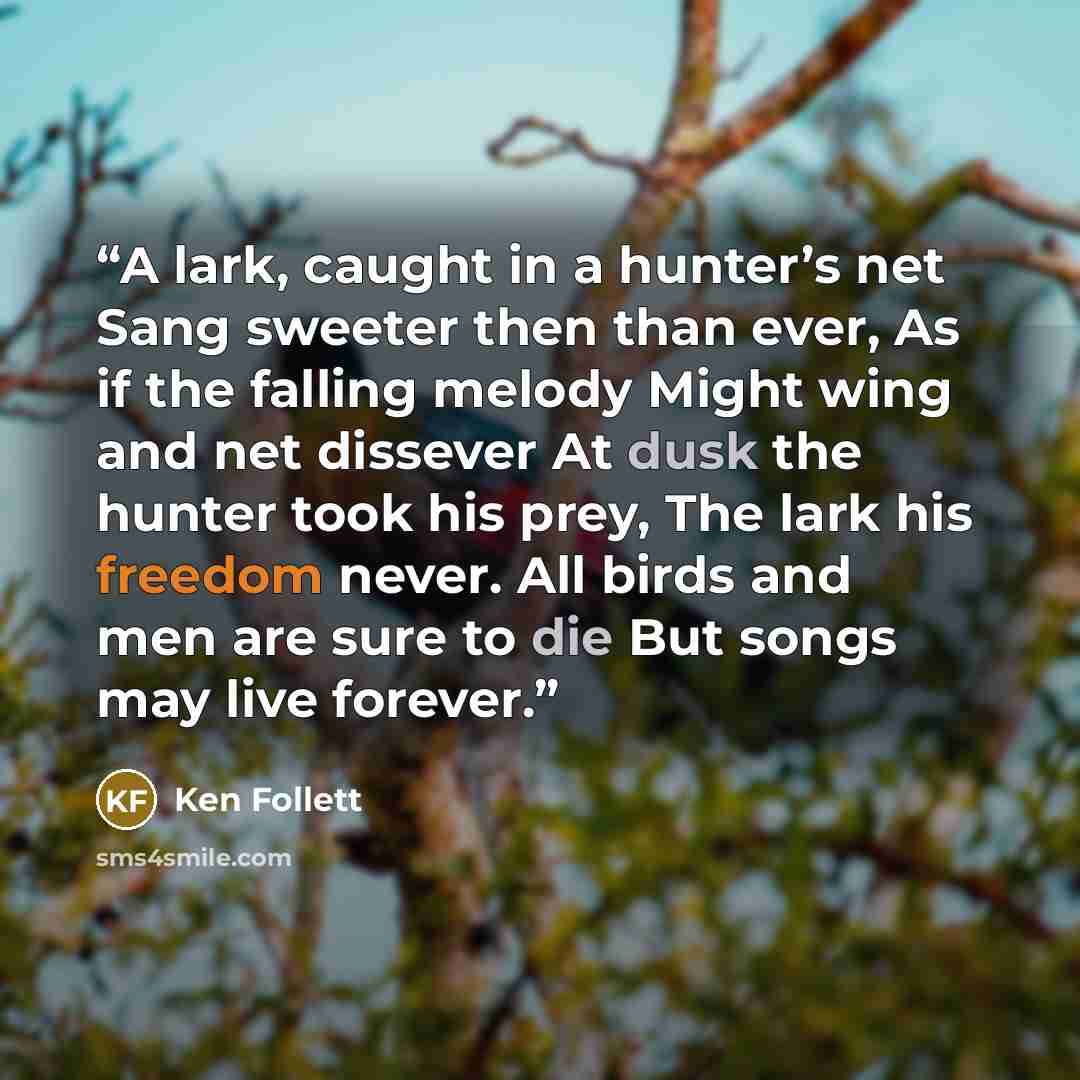 “A lark, caught in a hunter’s net Sang sweeter then than ever, As if the falling melody Might wing and net dissever At dusk the hunter took his prey, The lark his freedom never. All birds and men are sure to die But songs may live forever.” quote by Ken Follett