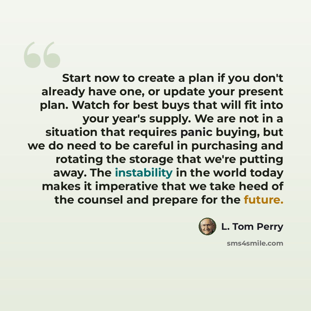 “Start now to create a plan if you don't already have one, or update your present plan. Watch for best buys that will fit into your year's supply. We are not in a situation that requires panic buying, but we do need to be careful in purchasing and rotating the storage that we're putting away. The…” quote by L. Tom Perry