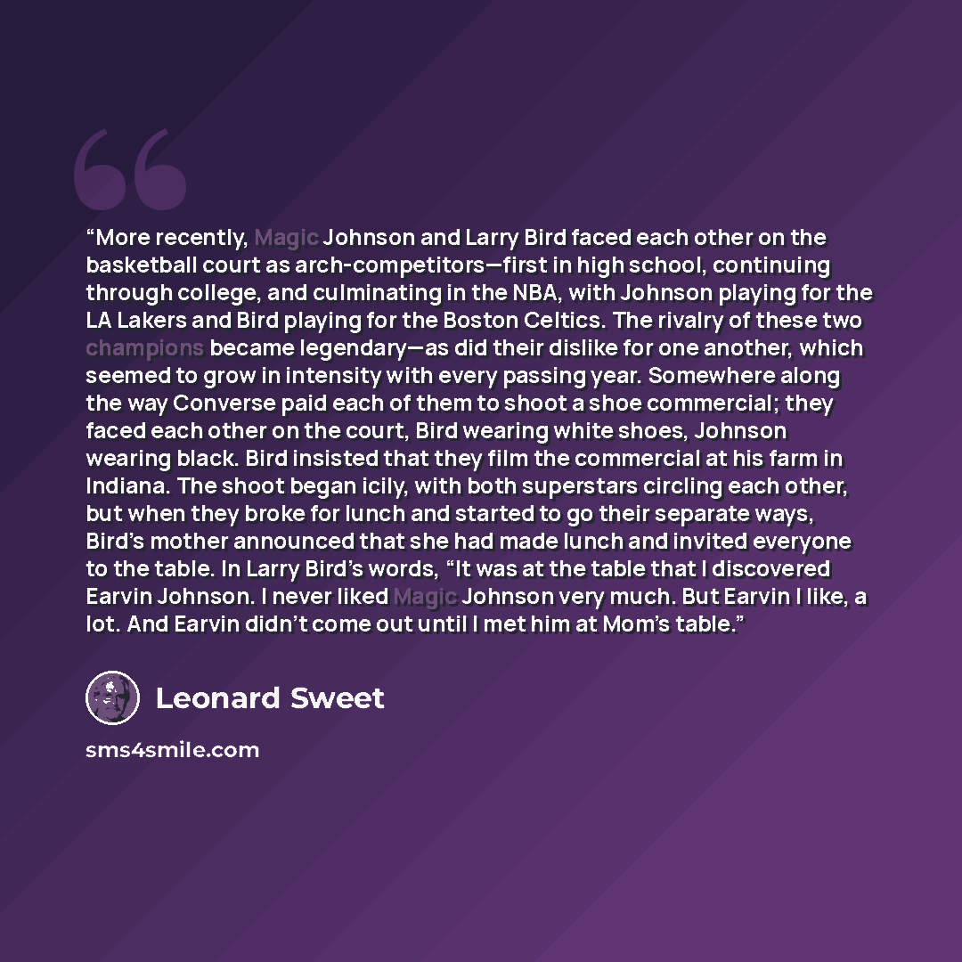 “More recently, Magic Johnson and Larry Bird faced each other on the basketball court as arch-competitors—first in high school, continuing through college, and culminating in the NBA, with Johnson playing for the LA Lakers and Bird playing for the Boston Celtics. The rivalry of these two champions…” quote by Leonard Sweet