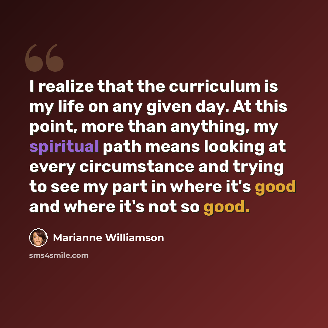 “I realize that the curriculum is my life on any given day. At this point, more than anything, my spiritual path means looking at every circumstance and trying to see my part in where it's good and where it's not so good.” quote by Marianne Williamson