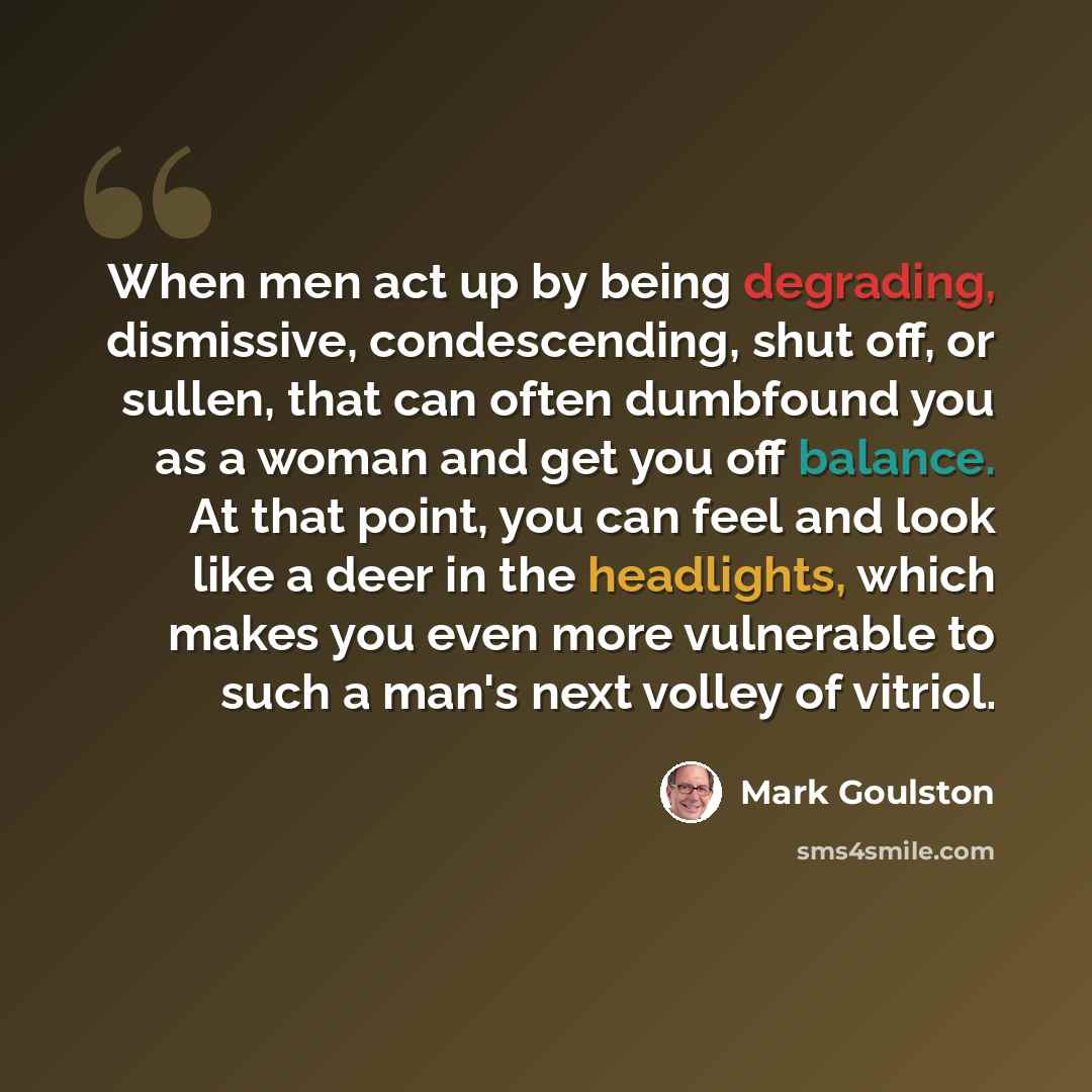 “When men act up by being degrading, dismissive, condescending, shut off, or sullen, that can often dumbfound you as a woman and get you off balance. At that point, you can feel and look like a deer in the headlights, which makes you even more vulnerable to such a man's next volley of vitriol.” quote by Mark Goulston
