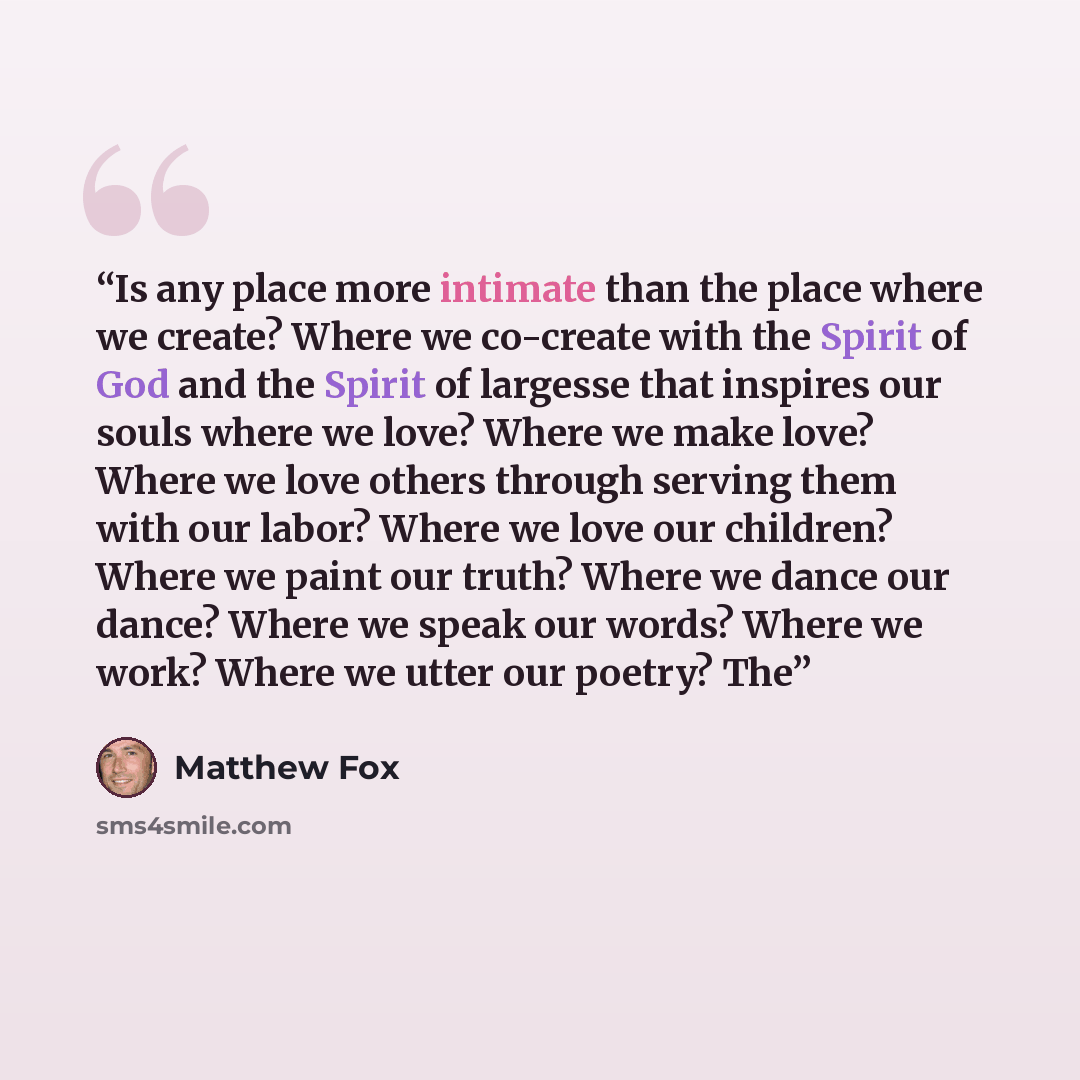 “Is any place more intimate than the place where we create? Where we co-create with the Spirit of God and the Spirit of largesse that inspires our souls where we love? Where we make love? Where we love others through serving them with our labor? Where we love our children? Where we paint our truth?…” quote by Matthew Fox