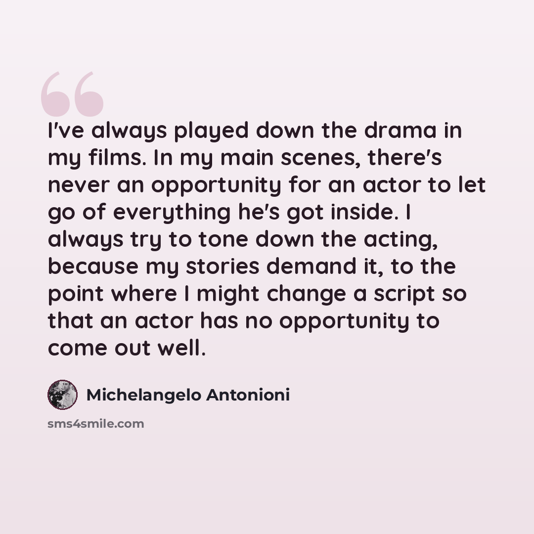 “I've always played down the drama in my films. In my main scenes, there's never an opportunity for an actor to let go of everything he's got inside. I always try to tone down the acting, because my stories demand it, to the point where I might change a script so that an actor has no opportunity to…” quote by Michelangelo Antonioni