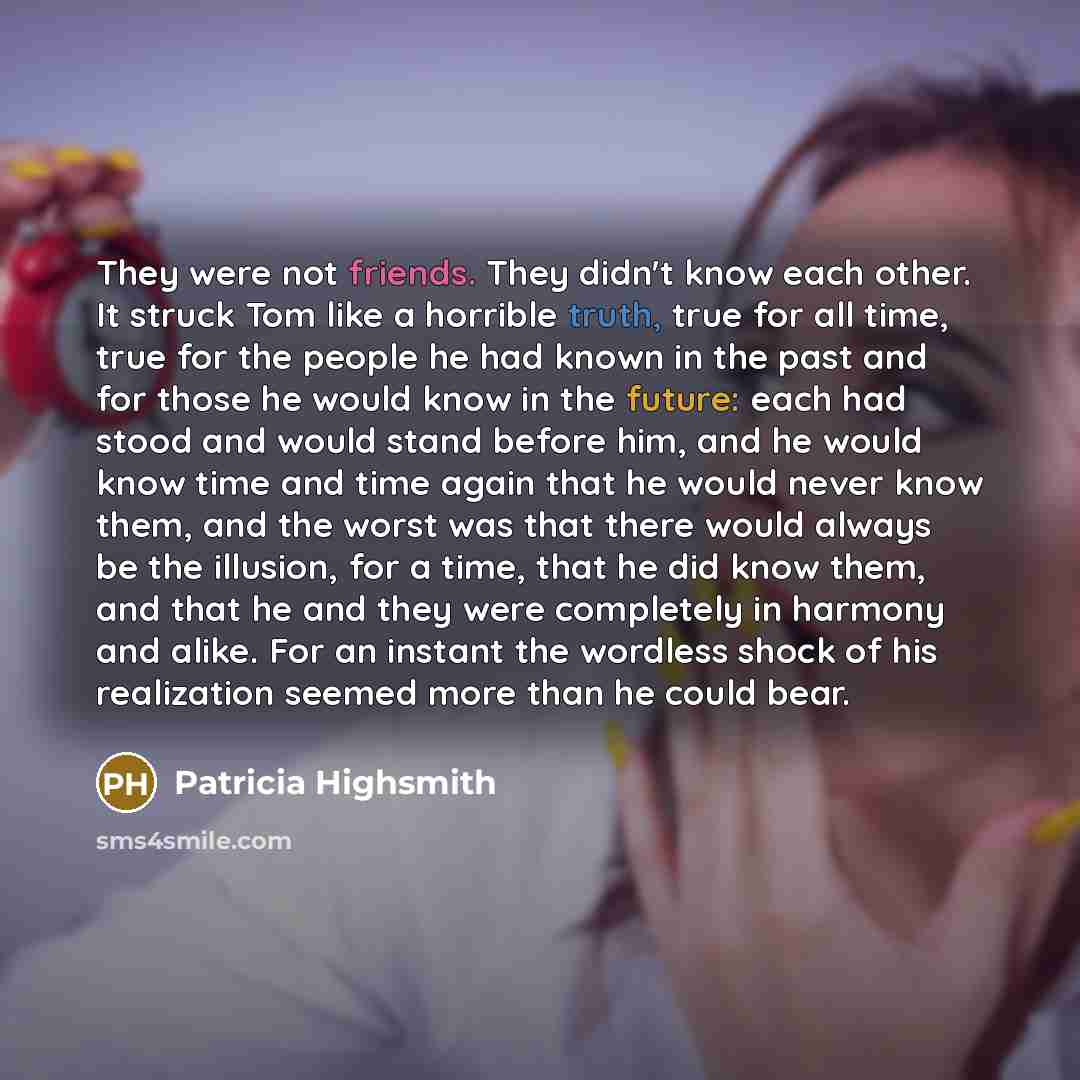 “They were not friends. They didn't know each other. It struck Tom like a horrible truth, true for all time, true for the people he had known in the past and for those he would know in the future: each had stood and would stand before him, and he would know time and time again that he would never…” quote by Patricia Highsmith