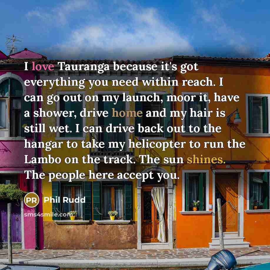 “I love Tauranga because it's got everything you need within reach. I can go out on my launch, moor it, have a shower, drive home and my hair is still wet. I can drive back out to the hangar to take my helicopter to run the Lambo on the track. The sun shines. The people here accept you.” quote by Phil Rudd