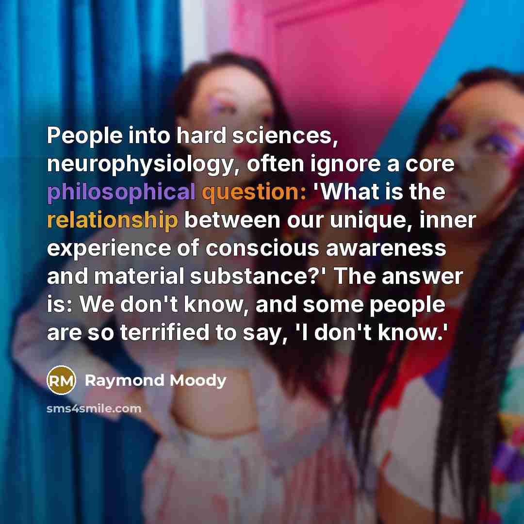 “People into hard sciences, neurophysiology, often ignore a core philosophical question: 'What is the relationship between our unique, inner experience of conscious awareness and material substance?' The answer is: We don't know, and some people are so terrified to say, 'I don't know.'” quote by Raymond Moody