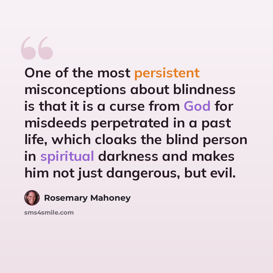 “One of the most persistent misconceptions about blindness is that it is a curse from God for misdeeds perpetrated in a past life, which cloaks the blind person in spiritual darkness and makes him not just dangerous, but evil.” quote by Rosemary Mahoney