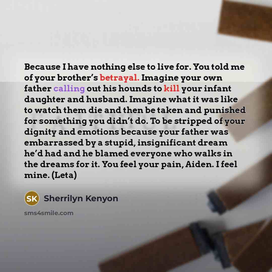 “Because I have nothing else to live for. You told me of your brother’s betrayal. Imagine your own father calling out his hounds to kill your infant daughter and husband. Imagine what it was like to watch them die and then be taken and punished for something you didn’t do. To be stripped of your…” quote by Sherrilyn Kenyon