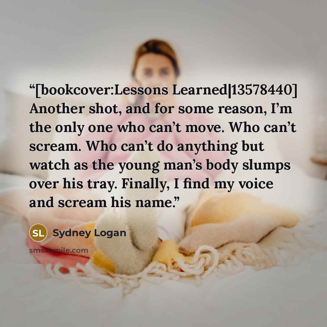 “[bookcover:Lessons Learned|13578440] Another shot, and for some reason, I’m the only one who can’t move. Who can’t scream. Who can’t do anything but watch as the young man’s body slumps over his tray. Finally, I find my voice and scream his name.” quote by Sydney Logan