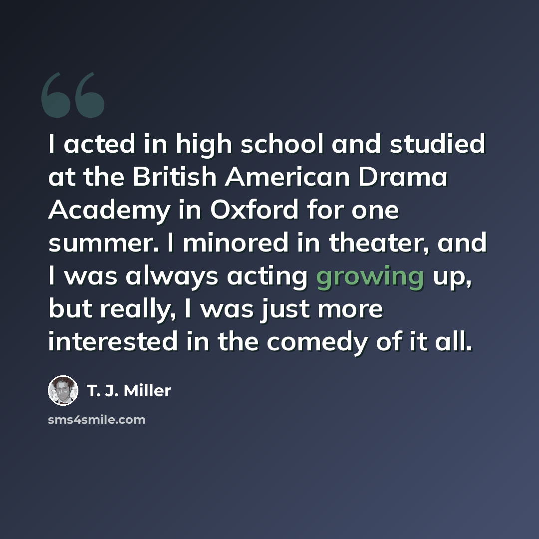 “I acted in high school and studied at the British American Drama Academy in Oxford for one summer. I minored in theater, and I was always acting growing up, but really, I was just more interested in the comedy of it all.” quote by T. J. Miller