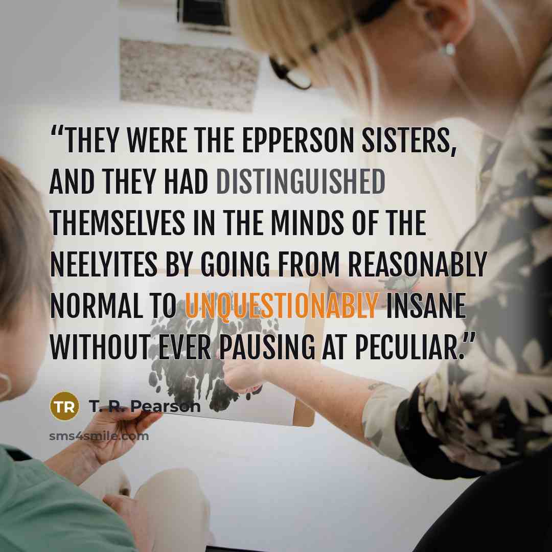 “They were the Epperson sisters, and they had distinguished themselves in the minds of the Neelyites by going from reasonably normal to unquestionably insane without ever pausing at peculiar.” quote by T. R. Pearson