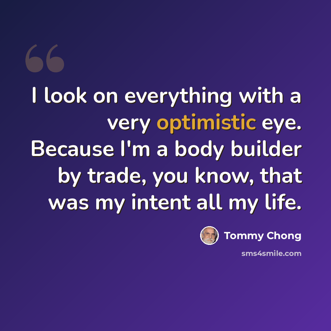 “I look on everything with a very optimistic eye. Because I'm a body builder by trade, you know, that was my intent all my life.” quote by Tommy Chong