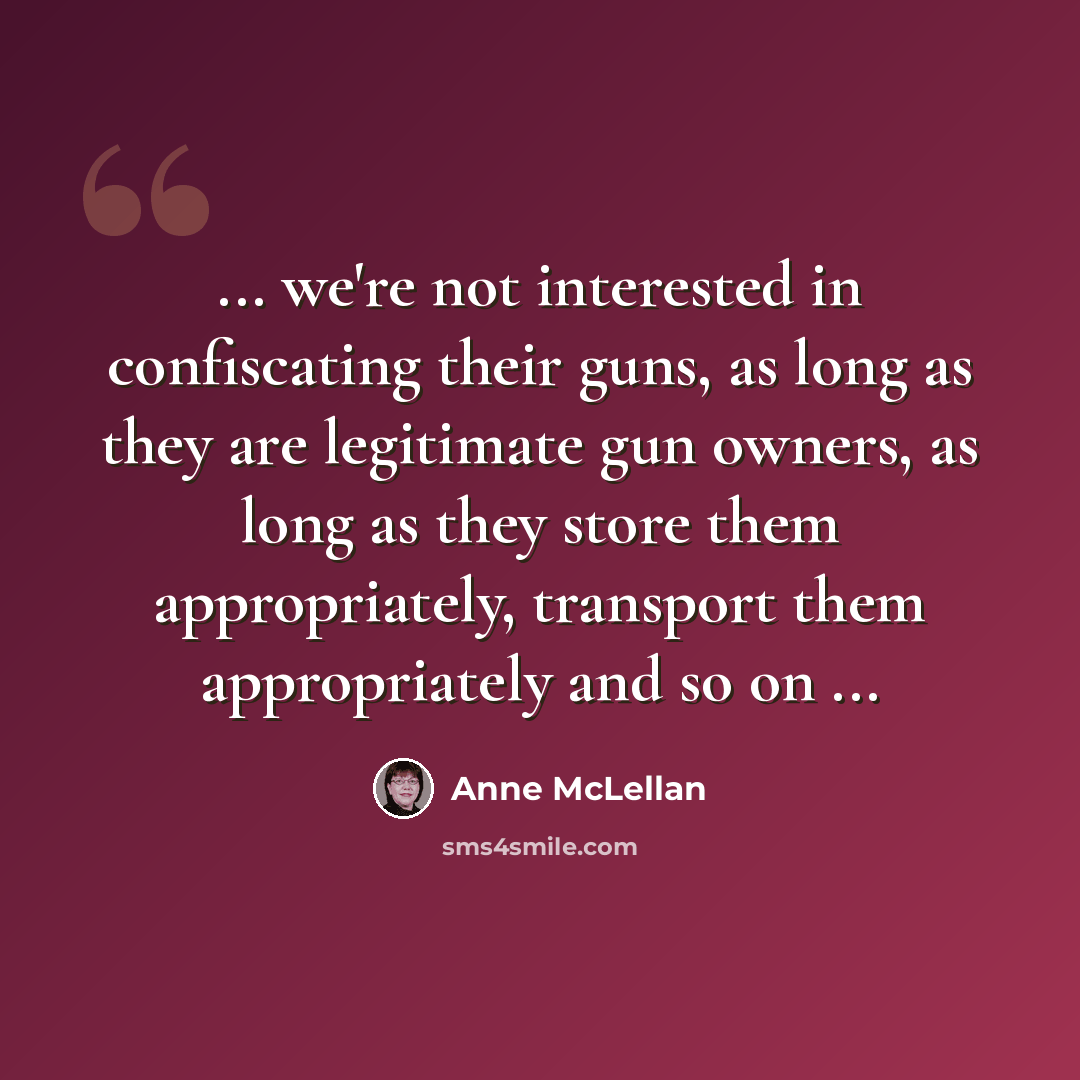 “... we're not interested in confiscating their guns, as long as they are legitimate gun owners, as long as they store them appropriately, transport them appropriately and so on ...” quote by Anne McLellan