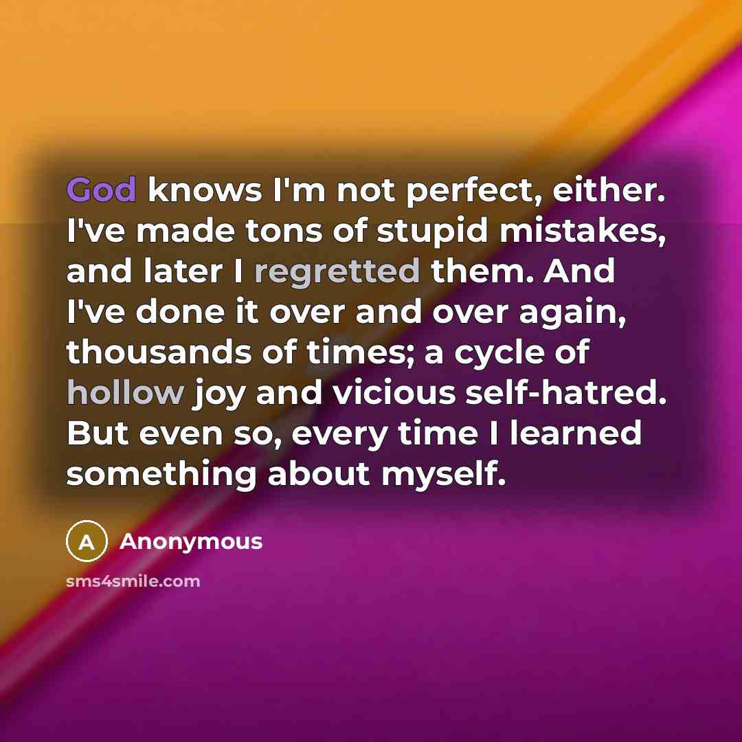 “God knows I'm not perfect, either. I've made tons of stupid mistakes, and later I regretted them. And I've done it over and over again, thousands of times; a cycle of hollow joy and vicious self-hatred. But even so, every time I learned something about myself.” quote by Anonymous