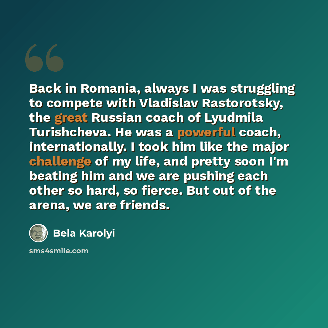 “Back in Romania, always I was struggling to compete with Vladislav Rastorotsky, the great Russian coach of Lyudmila Turishcheva. He was a powerful coach, internationally. I took him like the major challenge of my life, and pretty soon I'm beating him and we are pushing each other so hard, so…” quote by Bela Karolyi