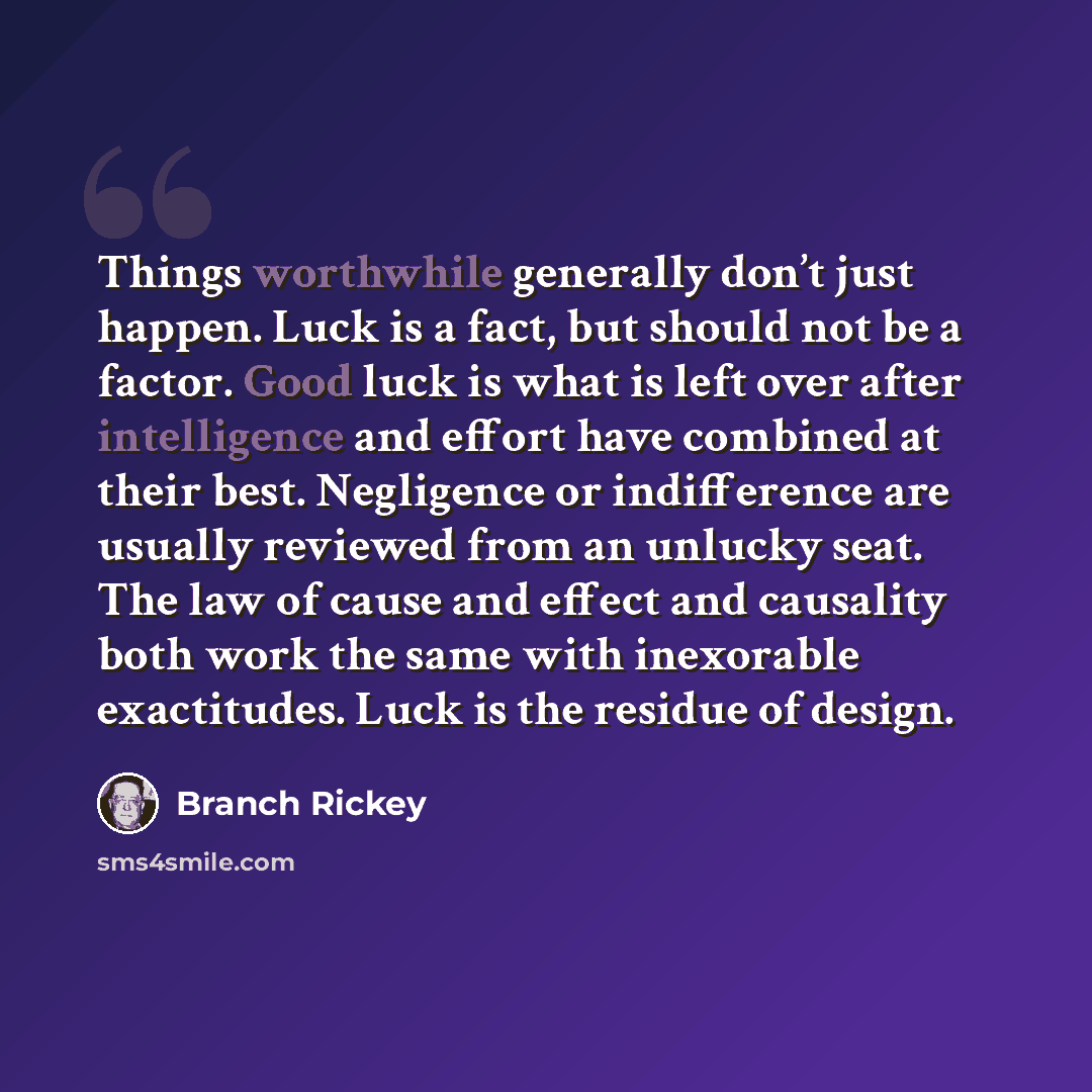 “Things worthwhile generally don’t just happen. Luck is a fact, but should not be a factor. Good luck is what is left over after intelligence and effort have combined at their best. Negligence or indifference are usually reviewed from an unlucky seat. The law of cause and effect and causality both…” quote by Branch Rickey