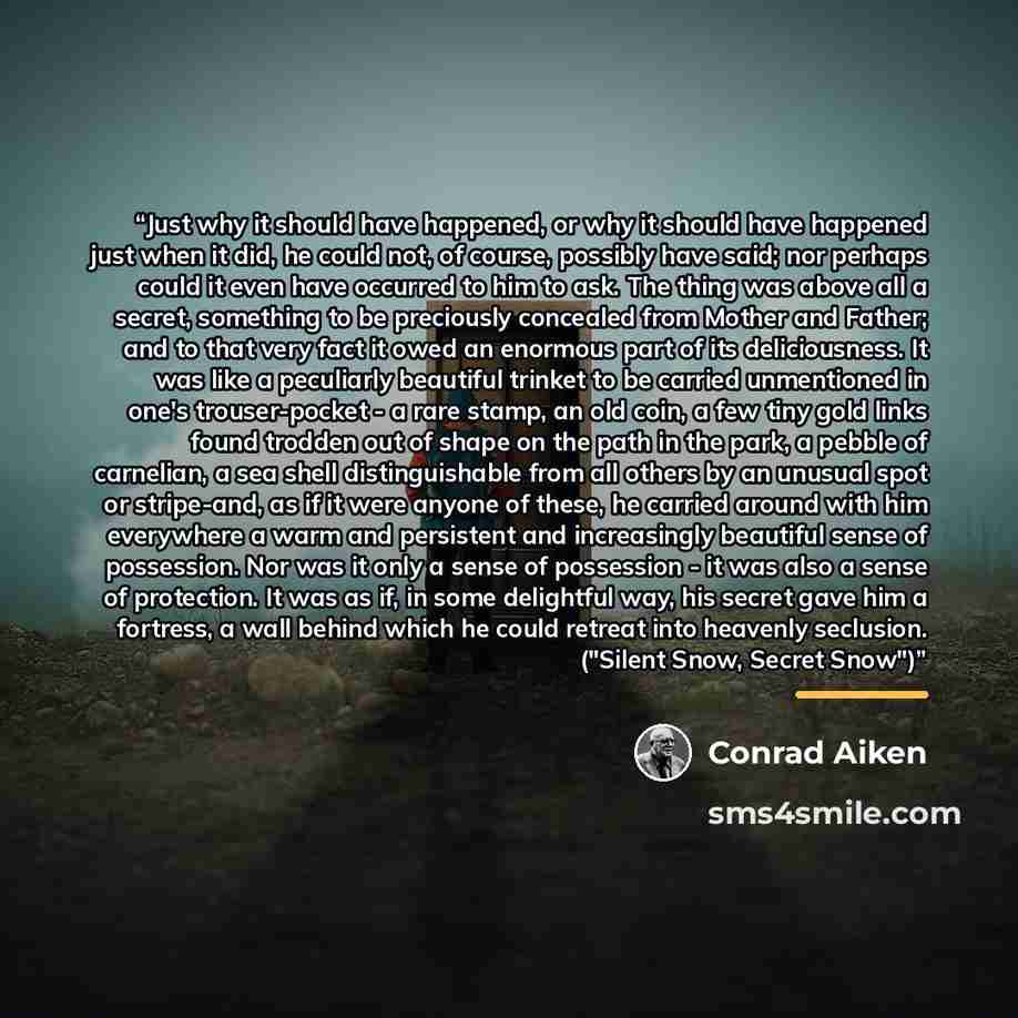 “Just why it should have happened, or why it should have happened just when it did, he could not, of course, possibly have said; nor perhaps could it even have occurred to him to ask. The thing was above all a secret, something to be preciously concealed from Mother and Father; and to that very…” quote by Conrad Aiken