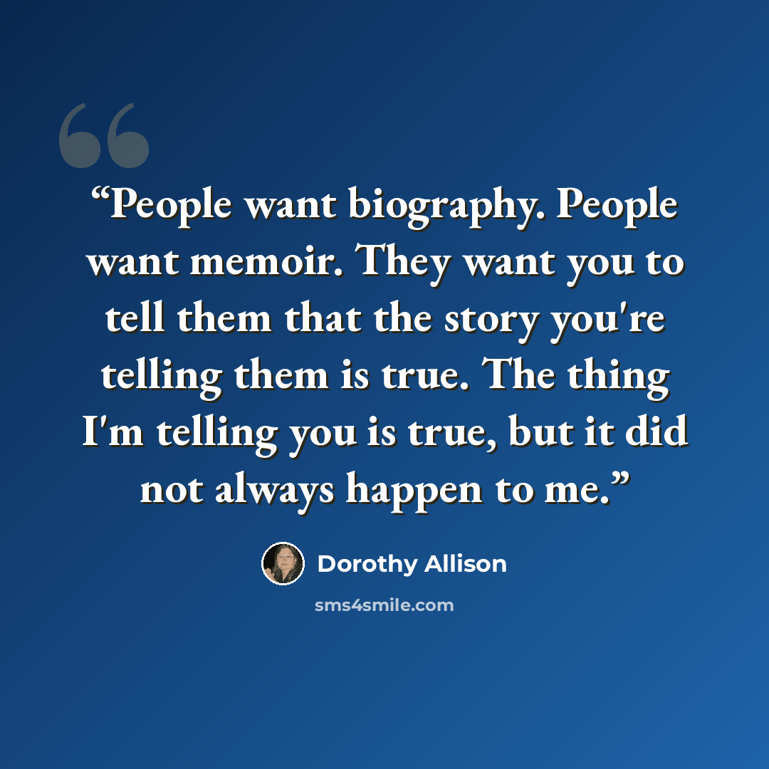 “People want biography. People want memoir. They want you to tell them that the story you're telling them is true. The thing I'm telling you is true, but it did not always happen to me.” quote by Dorothy Allison