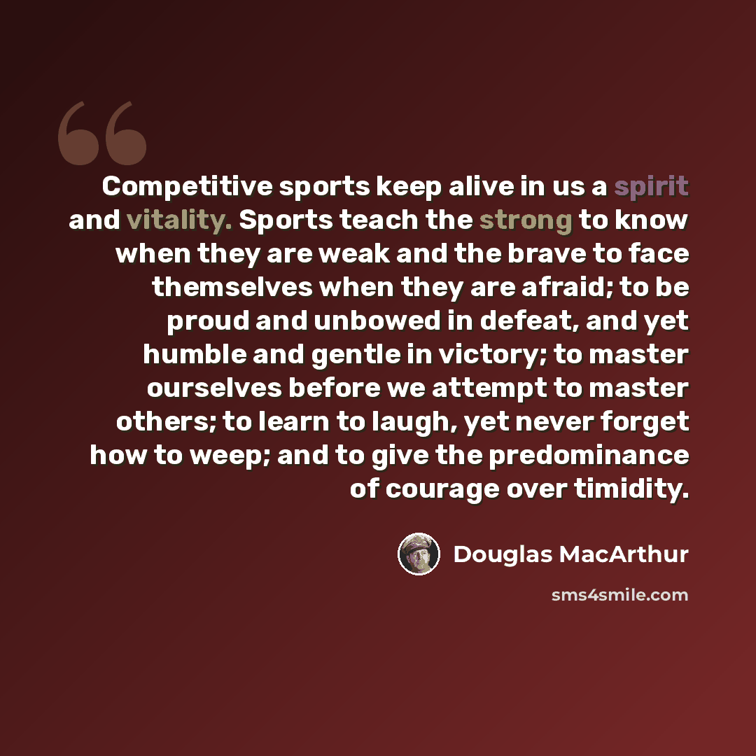 “Competitive sports keep alive in us a spirit and vitality. Sports teach the strong to know when they are weak and the brave to face themselves when they are afraid; to be proud and unbowed in defeat, and yet humble and gentle in victory; to master ourselves before we attempt to master others; to…” quote by Douglas MacArthur