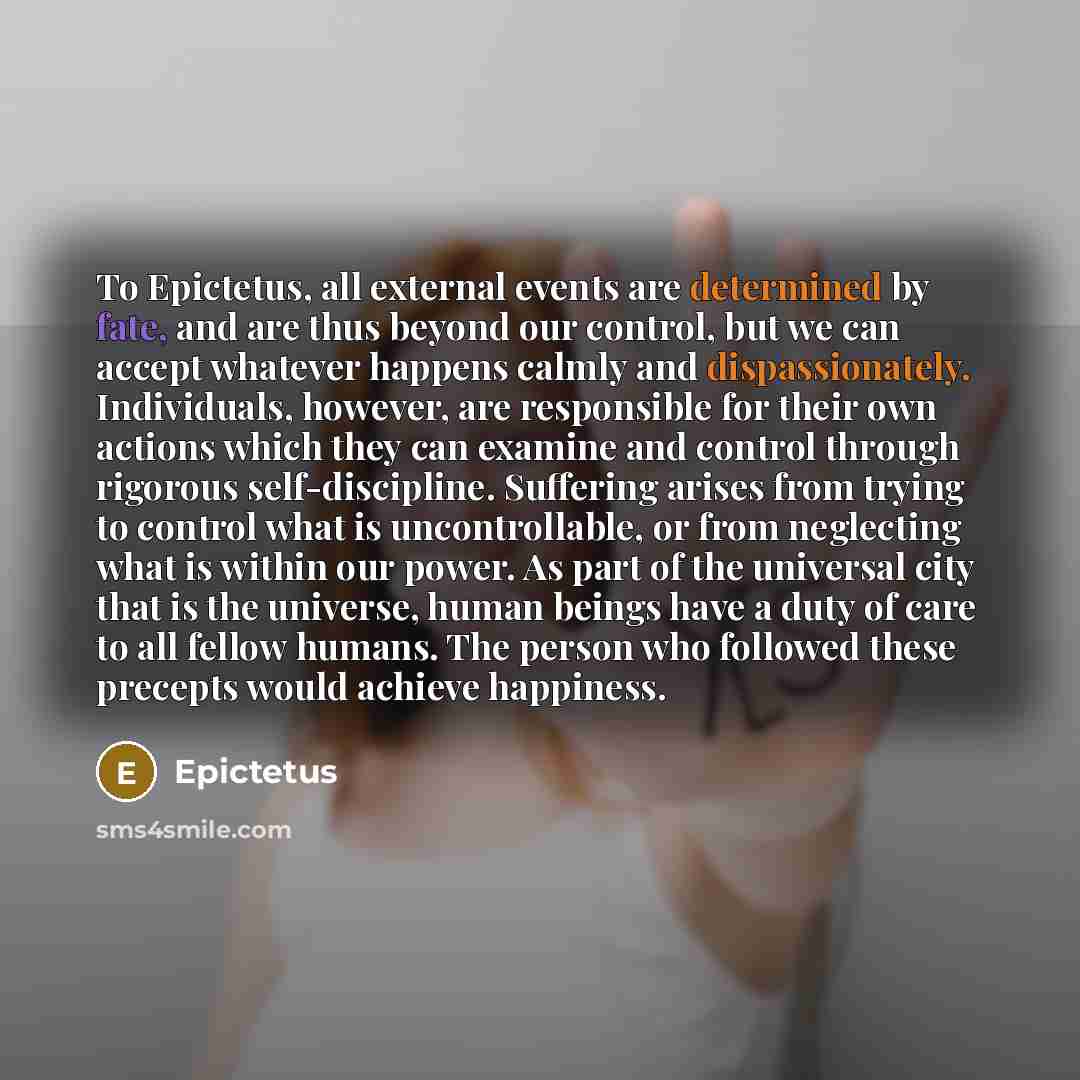 “To Epictetus, all external events are determined by fate, and are thus beyond our control, but we can accept whatever happens calmly and dispassionately. Individuals, however, are responsible for their own actions which they can examine and control through rigorous self-discipline. Suffering…” quote by Epictetus
