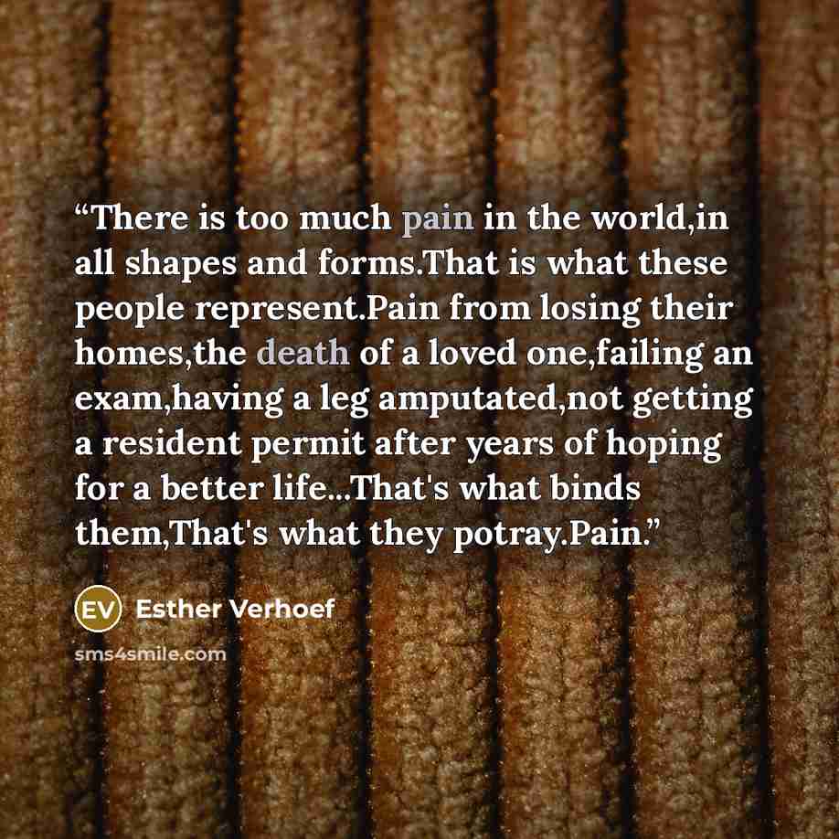 “There is too much pain in the world,in all shapes and forms.That is what these people represent.Pain from losing their homes,the death of a loved one,failing an exam,having a leg amputated,not getting a resident permit after years of hoping for a better life...That's what binds them,That's what…” quote by Esther Verhoef