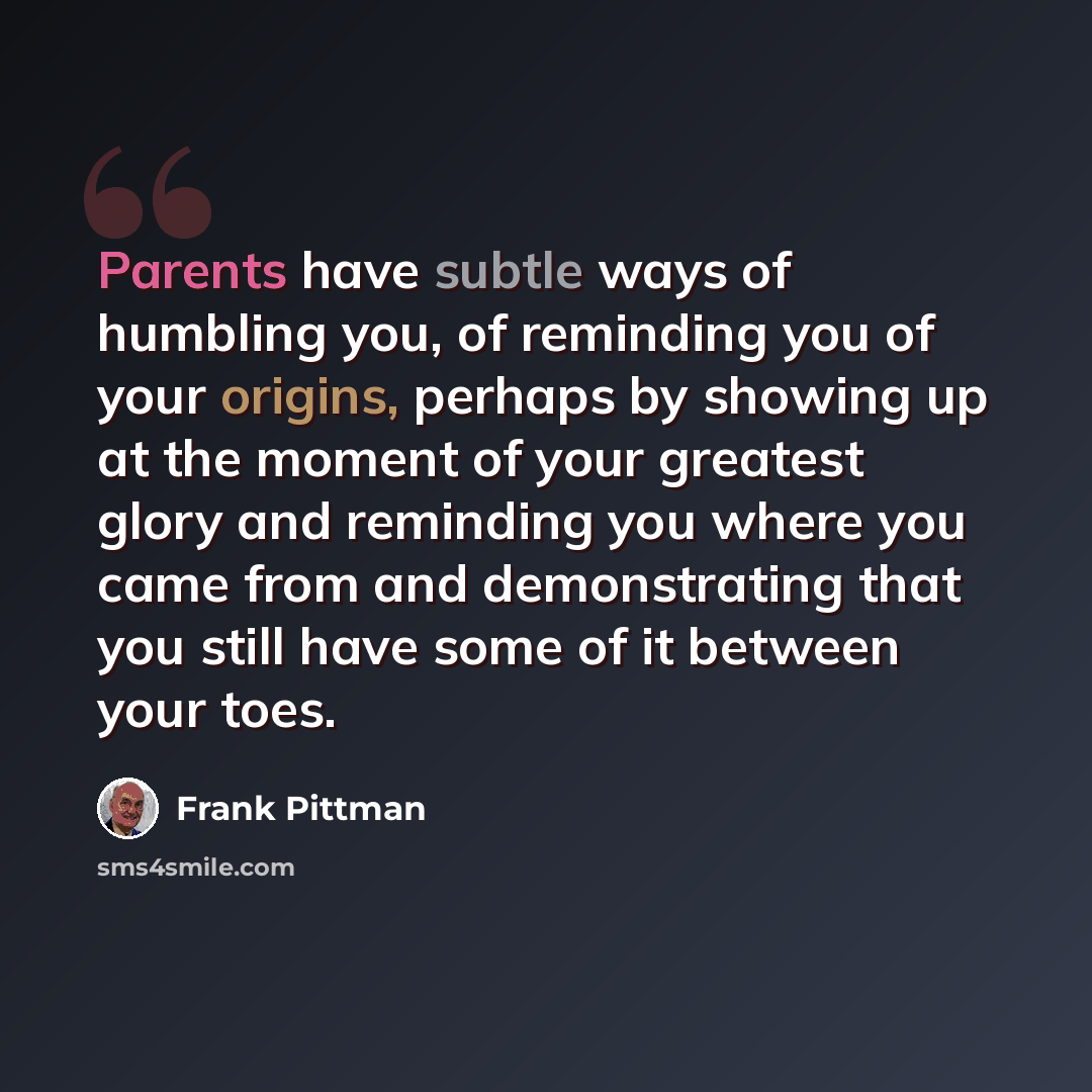 “Parents have subtle ways of humbling you, of reminding you of your origins, perhaps by showing up at the moment of your greatest glory and reminding you where you came from and demonstrating that you still have some of it between your toes.” quote by Frank Pittman