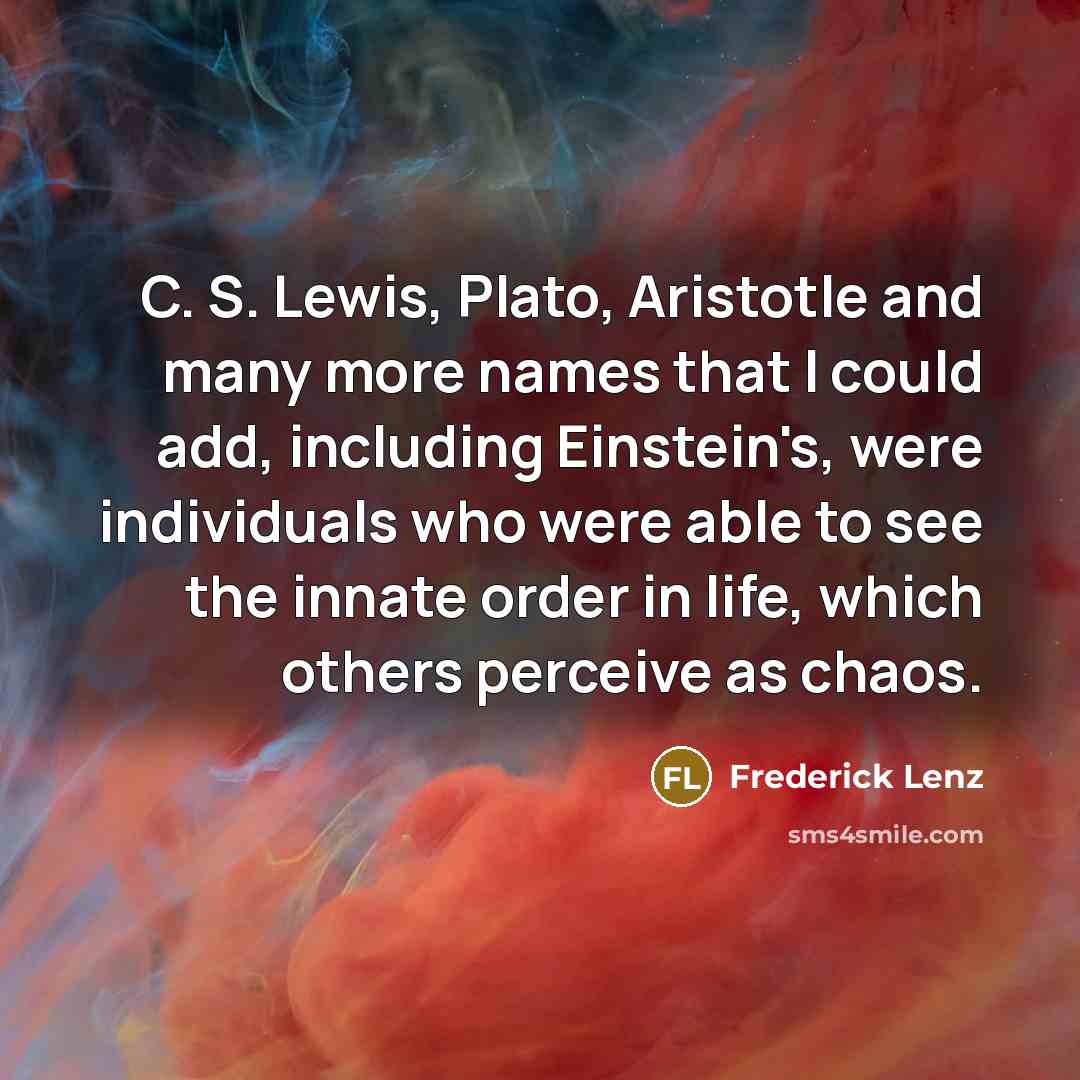 “C. S. Lewis, Plato, Aristotle and many more names that I could add, including Einstein's, were individuals who were able to see the innate order in life, which others perceive as chaos.” quote by Frederick Lenz